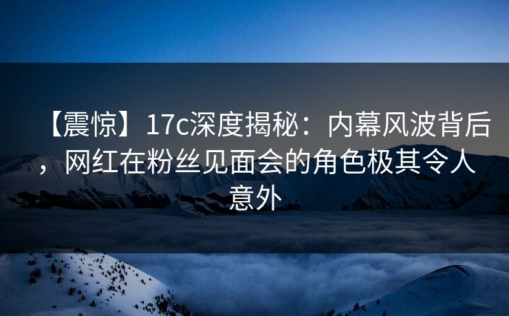 【震惊】17c深度揭秘：内幕风波背后，网红在粉丝见面会的角色极其令人意外