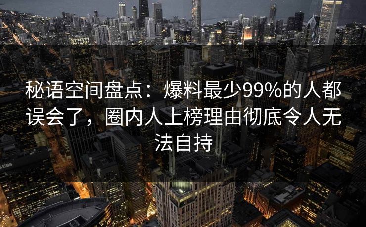 秘语空间盘点：爆料最少99%的人都误会了，圈内人上榜理由彻底令人无法自持