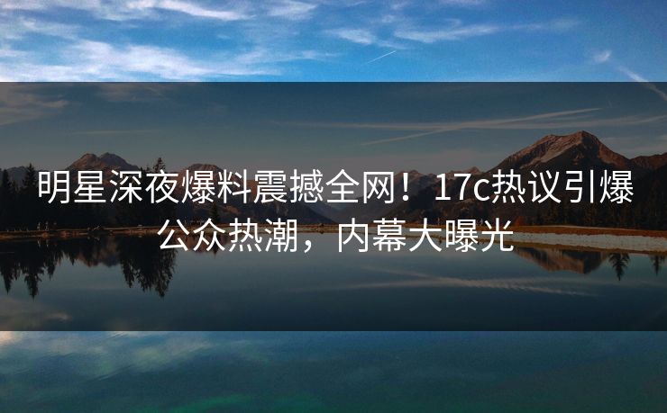 明星深夜爆料震撼全网！17c热议引爆公众热潮，内幕大曝光