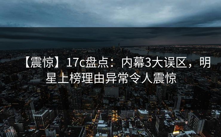【震惊】17c盘点：内幕3大误区，明星上榜理由异常令人震惊
