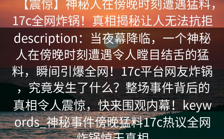 【震惊】神秘人在傍晚时刻遭遇猛料,17c全网炸锅!真相揭秘让人无法抗拒description:当夜幕降临,一个神秘人在傍晚时刻遭遇令人瞠目结舌的猛料,瞬间引爆全网!17c平台网友炸锅,究竟发生了什么?整场事件背后的真相令人震惊,快来围观内幕!keywords_神秘事件傍晚猛料17c热议全网炸锅惊天真相 【震惊】神秘人在傍晚时刻遭遇猛料,17c全网炸锅!真相揭秘让人无法抗拒description:当夜幕降临,一个神秘人在傍晚时刻遭遇令人瞠目结舌的猛料,瞬间引爆全网!17c平台网友炸锅,究竟发生了什么?整场事件背后的真相令人震惊,快来围观内幕!keywords_神秘事件傍晚猛料17c热议全网炸锅惊天真相