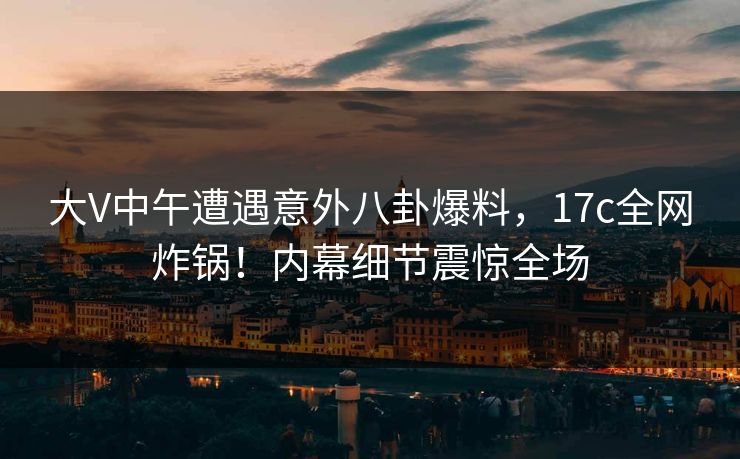 大V中午遭遇意外八卦爆料，17c全网炸锅！内幕细节震惊全场