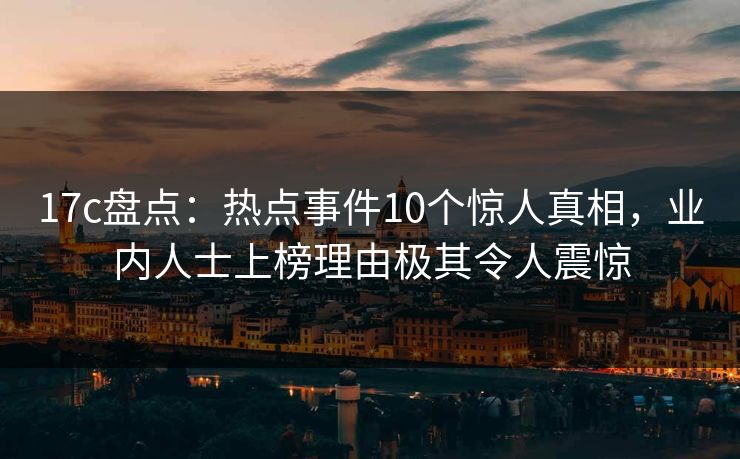 17c盘点：热点事件10个惊人真相，业内人士上榜理由极其令人震惊