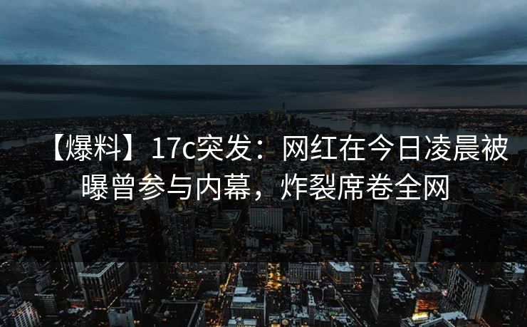 【爆料】17c突发：网红在今日凌晨被曝曾参与内幕，炸裂席卷全网