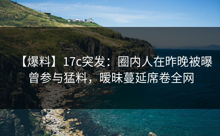 【爆料】17c突发：圈内人在昨晚被曝曾参与猛料，暧昧蔓延席卷全网