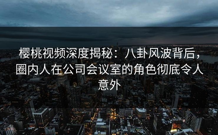 樱桃视频深度揭秘：八卦风波背后，圈内人在公司会议室的角色彻底令人意外