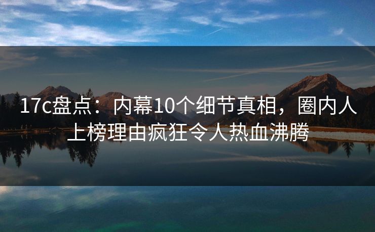 17c盘点：内幕10个细节真相，圈内人上榜理由疯狂令人热血沸腾