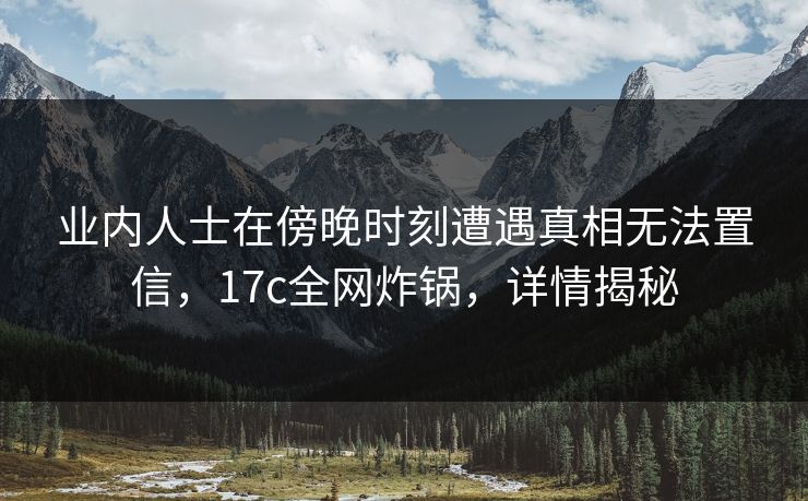 业内人士在傍晚时刻遭遇真相无法置信，17c全网炸锅，详情揭秘