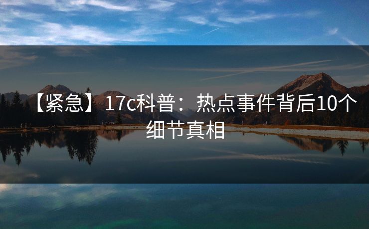 【紧急】17c科普：热点事件背后10个细节真相