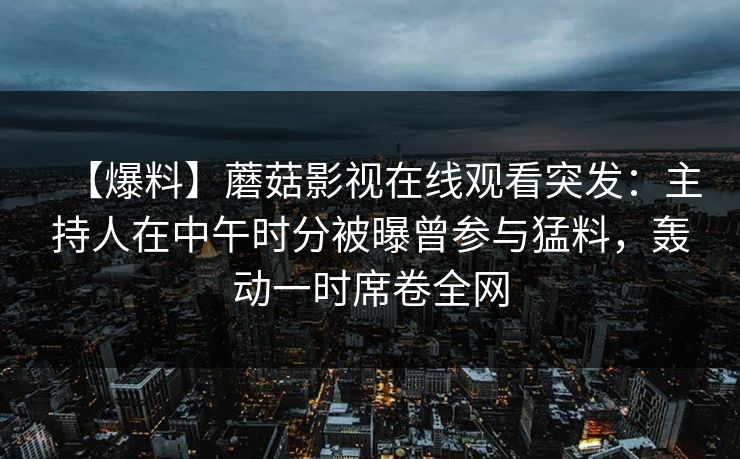 【爆料】蘑菇影视在线观看突发:主持人在中午时分被曝曾参与猛料,轰动一时席卷全网