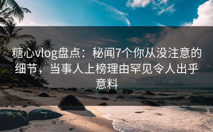 糖心vlog盘点:秘闻7个你从没注意的细节,当事人上榜理由罕见令人出乎意料