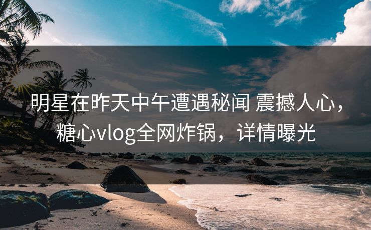 明星在昨天中午遭遇秘闻 震撼人心，糖心vlog全网炸锅，详情曝光