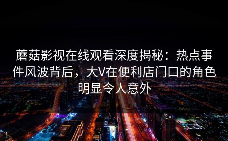 蘑菇影视在线观看深度揭秘：热点事件风波背后，大V在便利店门口的角色明显令人意外