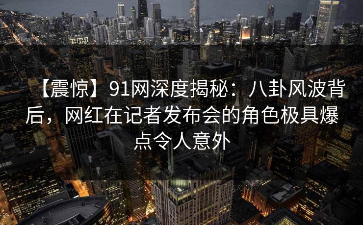 【震惊】91网深度揭秘：八卦风波背后，网红在记者发布会的角色极具爆点令人意外