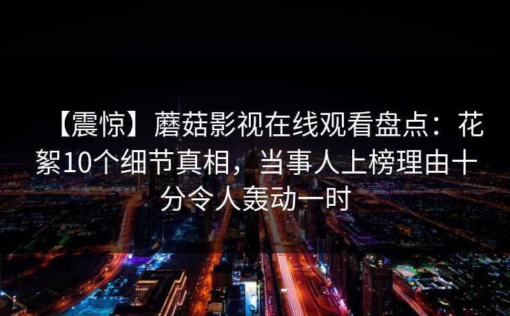 【震惊】蘑菇影视在线观看盘点：花絮10个细节真相，当事人上榜理由十分令人轰动一时
