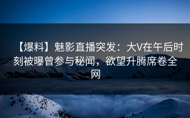 【爆料】魅影直播突发：大V在午后时刻被曝曾参与秘闻，欲望升腾席卷全网