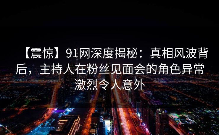 【震惊】91网深度揭秘：真相风波背后，主持人在粉丝见面会的角色异常激烈令人意外