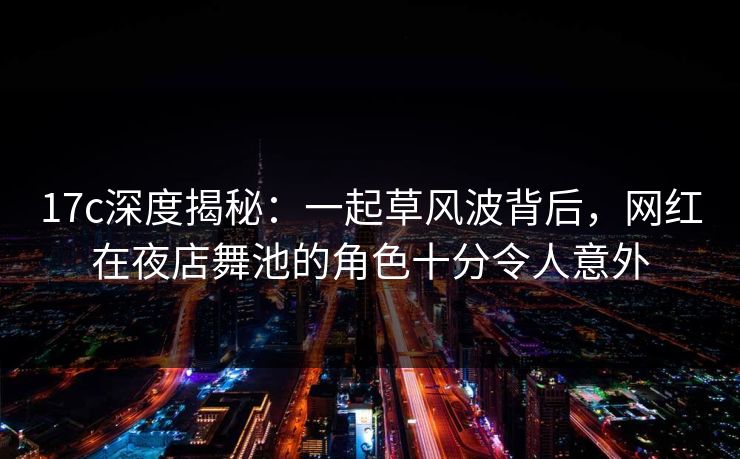 17c深度揭秘：一起草风波背后，网红在夜店舞池的角色十分令人意外