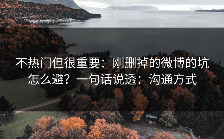 不热门但很重要：刚删掉的微博的坑怎么避？一句话说透：沟通方式
