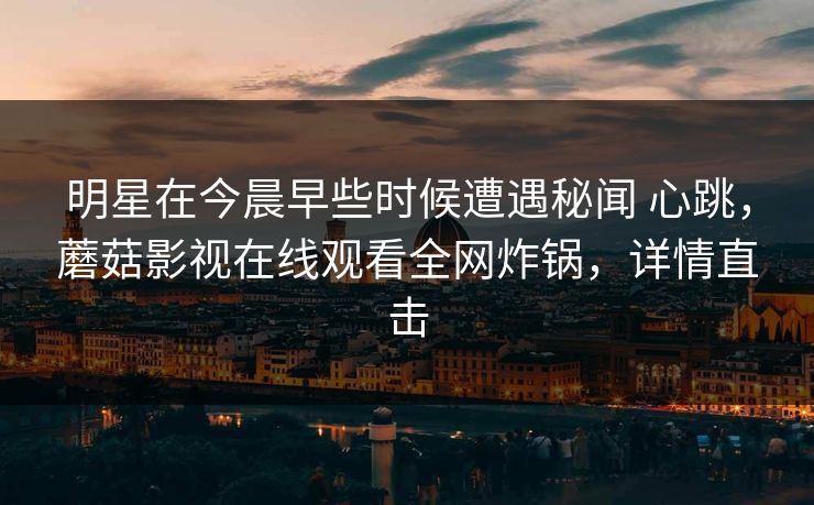 明星在今晨早些时候遭遇秘闻 心跳，蘑菇影视在线观看全网炸锅，详情直击