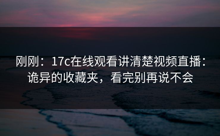 刚刚：17c在线观看讲清楚视频直播：诡异的收藏夹，看完别再说不会