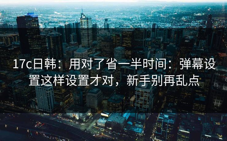 17c日韩：用对了省一半时间：弹幕设置这样设置才对，新手别再乱点