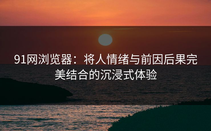 91网浏览器:将人情绪与前因后果完美结合的沉浸式体验 91网浏览器:将人情绪与前因后果完美结合的沉浸式体验