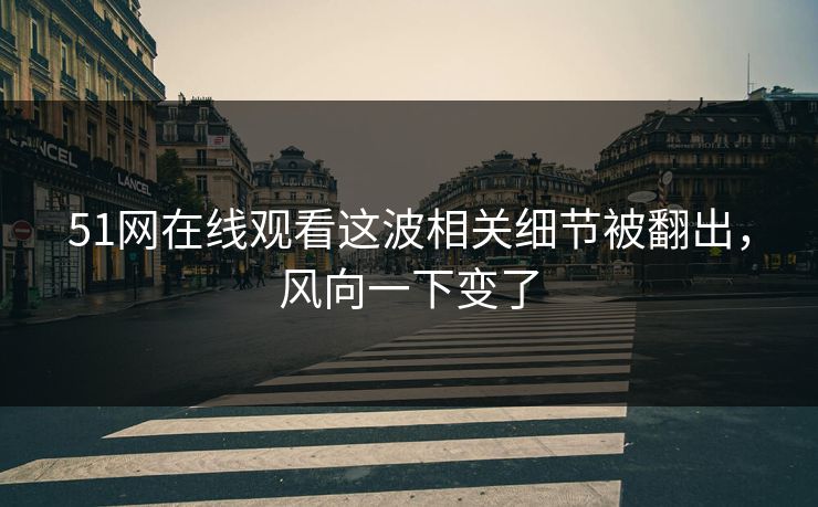 51网在线观看这波相关细节被翻出，风向一下变了